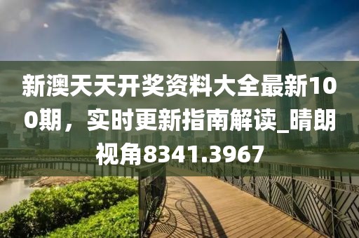 新澳天天开奖资料大全最新100期，实时更新指南解读_晴朗视角8341.3967