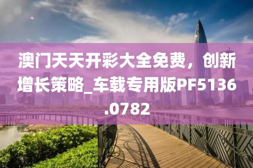 澳门天天开彩大全免费，创新增长策略_车载专用版PF5136.0782