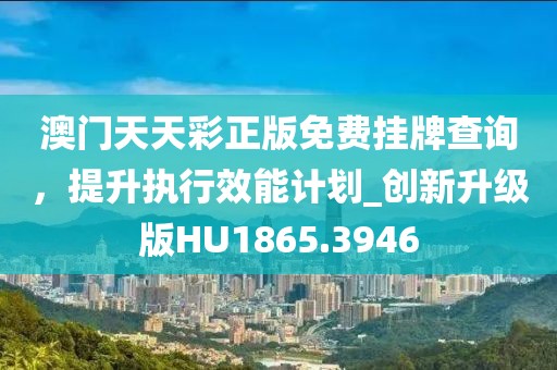 澳门天天彩正版免费挂牌查询，提升执行效能计划_创新升级版HU1865.3946