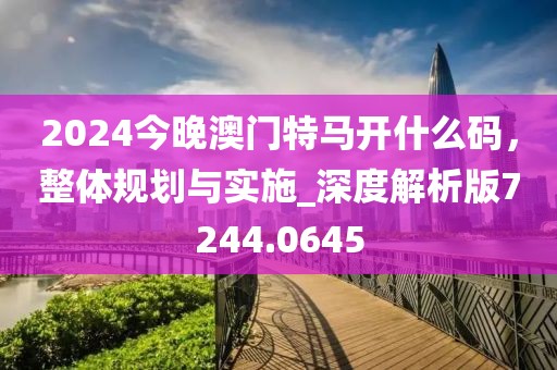 2024今晚澳门特马开什么码，整体规划与实施_深度解析版7244.0645
