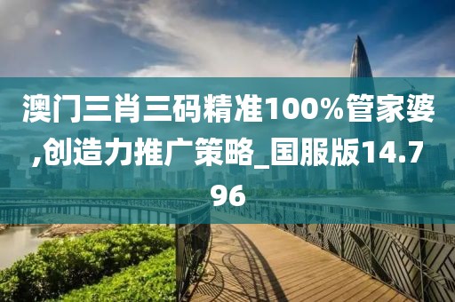澳门三肖三码精准100%管家婆,创造力推广策略_国服版14.796