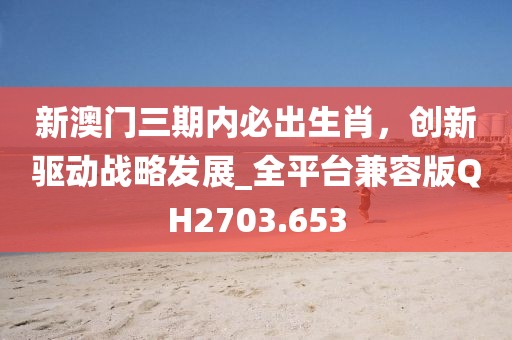 新澳门三期内必出生肖，创新驱动战略发展_全平台兼容版QH2703.653