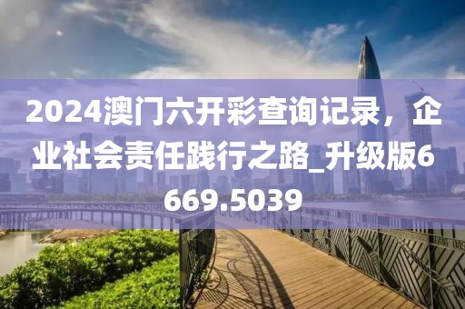 2024澳门六开彩查询记录，企业社会责任践行之路_升级版6669.5039