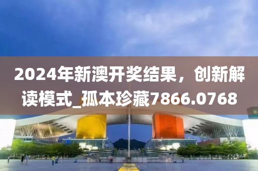 2024年新澳开奖结果，创新解读模式_孤本珍藏7866.0768