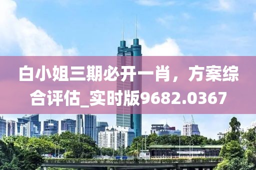 白小姐三期必开一肖，方案综合评估_实时版9682.0367