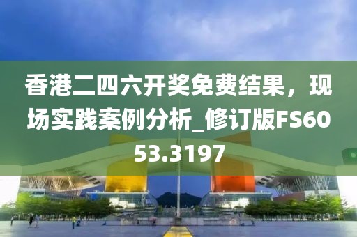 香港二四六开奖免费结果，现场实践案例分析_修订版FS6053.3197