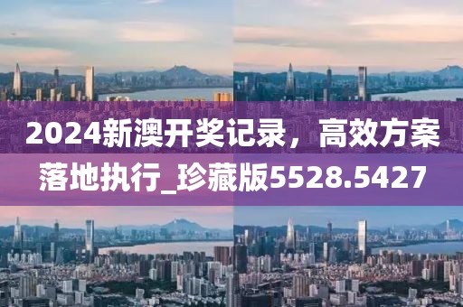 2024新澳开奖记录，高效方案落地执行_珍藏版5528.5427