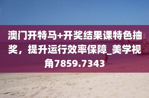 澳门开特马+开奖结果课特色抽奖，提升运行效率保障_美学视角7859.7343