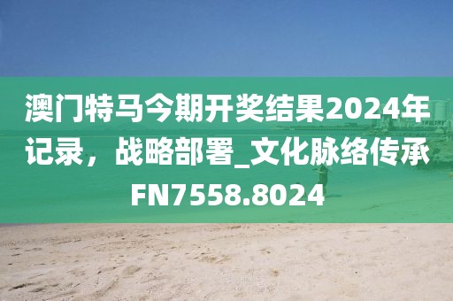 澳门特马今期开奖结果2024年记录，战略部署_文化脉络传承FN7558.8024