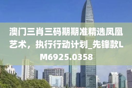澳门三肖三码期期准精选凤凰艺术，执行行动计划_先锋款LM6925.0358