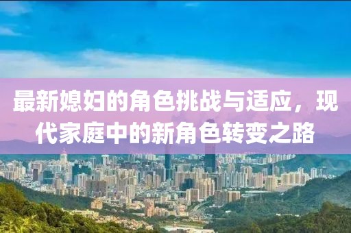 最新媳妇的角色挑战与适应，现代家庭中的新角色转变之路