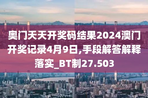 奥门天天开奖码结果2024澳门开奖记录4月9日,手段解答解释落实_BT制27.503