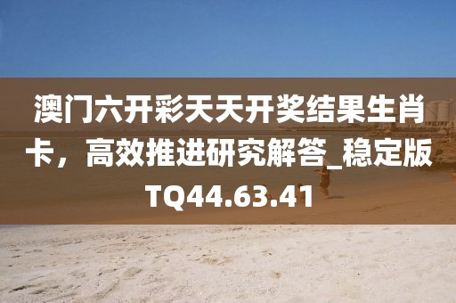 澳门六开彩天天开奖结果生肖卡，高效推进研究解答_稳定版TQ44.63.41