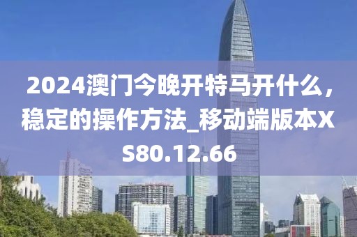 2024澳门今晚开特马开什么，稳定的操作方法_移动端版本XS80.12.66