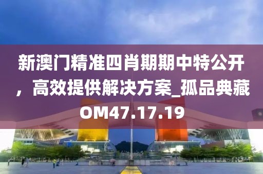 新澳门精准四肖期期中特公开，高效提供解决方案_孤品典藏OM47.17.19