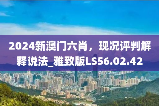2024新澳门六肖，现况评判解释说法_雅致版LS56.02.42