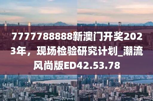 7777788888新澳门开奖2023年，现场检验研究计划_潮流风尚版ED42.53.78