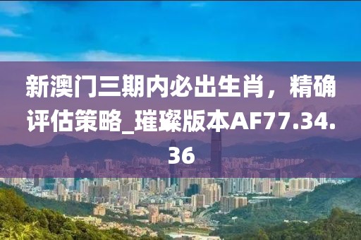 新澳门三期内必出生肖，精确评估策略_璀璨版本AF77.34.36