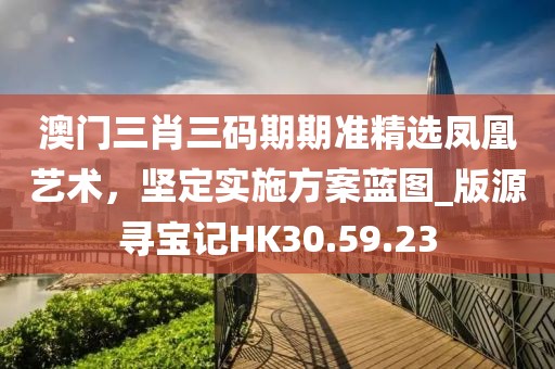 澳门三肖三码期期准精选凤凰艺术，坚定实施方案蓝图_版源寻宝记HK30.59.23