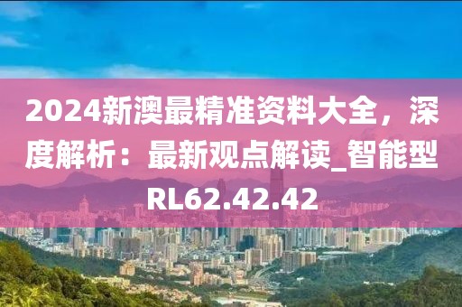 2024新澳最精准资料大全，深度解析：最新观点解读_智能型RL62.42.42