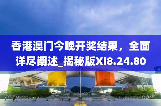 香港澳门今晚开奖结果，全面详尽阐述_揭秘版XI8.24.80