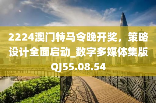 2224澳门特马令晚开奖，策略设计全面启动_数字多媒体集版QJ55.08.54