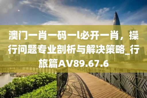 澳门一肖一码一l必开一肖，操行问题专业剖析与解决策略_行旅篇AV89.67.6