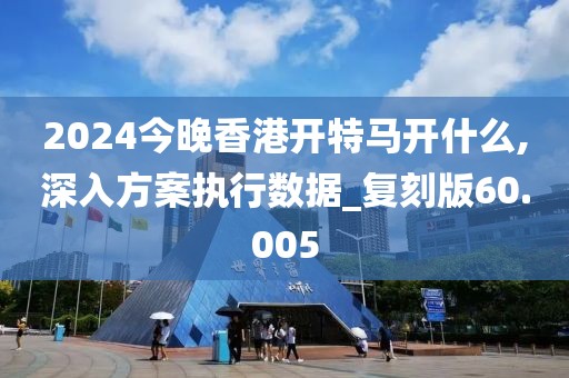 2024今晚香港开特马开什么,深入方案执行数据_复刻版60.005