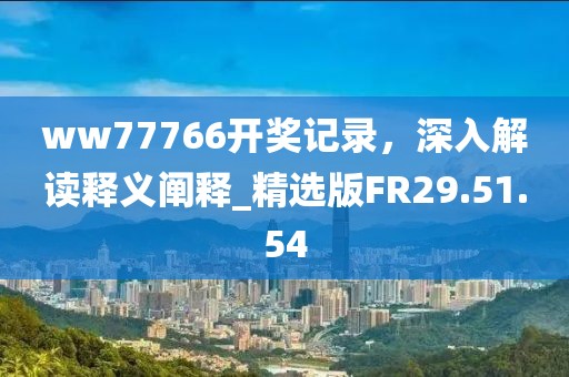 ww77766开奖记录，深入解读释义阐释_精选版FR29.51.54