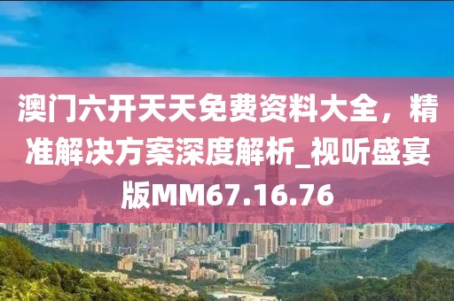 澳门六开天天免费资料大全，精准解决方案深度解析_视听盛宴版MM67.16.76