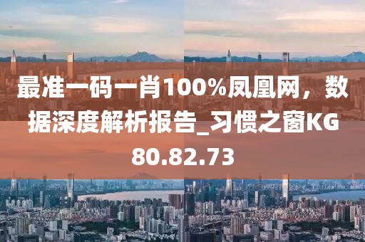 最准一码一肖100%凤凰网，数据深度解析报告_习惯之窗KG80.82.73