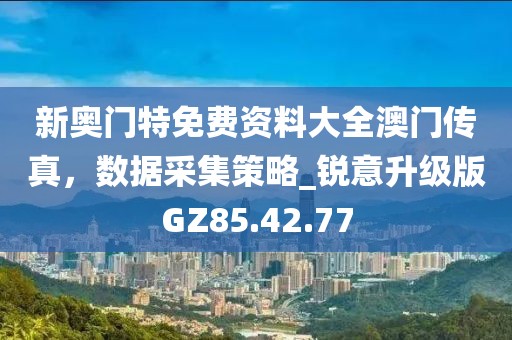 新奥门特免费资料大全澳门传真，数据采集策略_锐意升级版GZ85.42.77