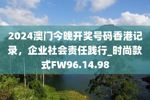 2024澳门今晚开奖号码香港记录，企业社会责任践行_时尚款式FW96.14.98