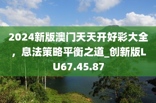 2024新版澳门天天开好彩大全，息法策略平衡之道_创新版LU67.45.87
