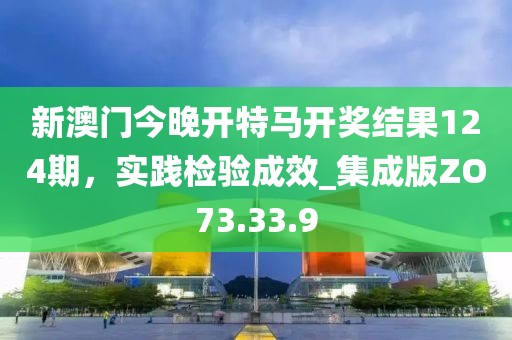 新澳门今晚开特马开奖结果124期，实践检验成效_集成版ZO73.33.9