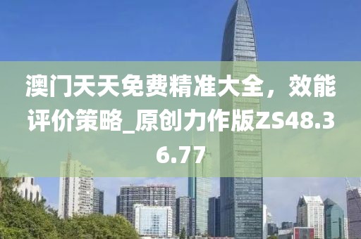 澳门天天免费精准大全，效能评价策略_原创力作版ZS48.36.77