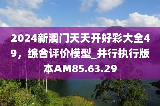 2024新澳门天天开好彩大全49，综合评价模型_并行执行版本AM85.63.29