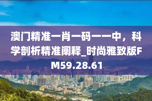 澳门精准一肖一码一一中，科学剖析精准阐释_时尚雅致版FM59.28.61