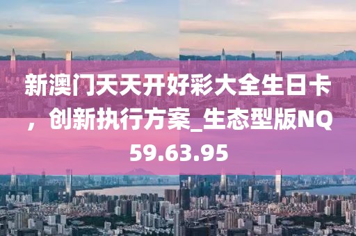 新澳门天天开好彩大全生日卡，创新执行方案_生态型版NQ59.63.95