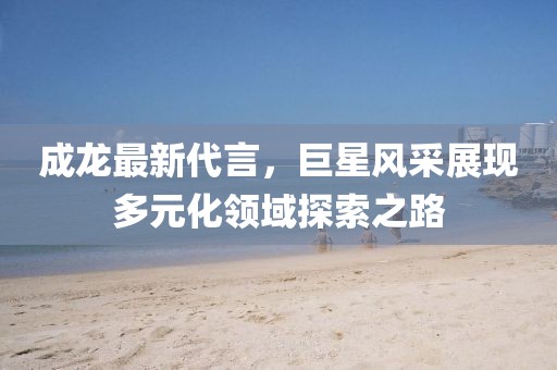 成龙最新代言，巨星风采展现多元化领域探索之路