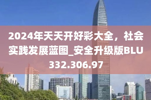 2024年天天开好彩大全，社会实践发展蓝图_安全升级版BLU332.306.97