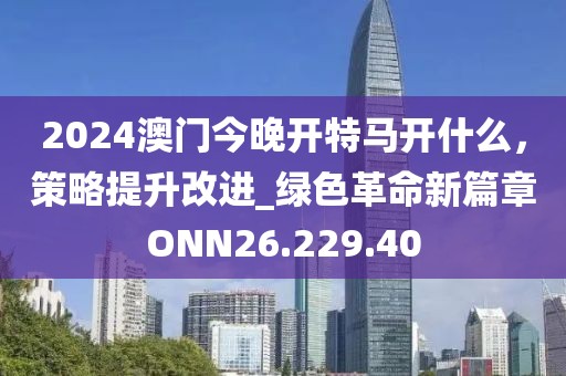 2024澳门今晚开特马开什么，策略提升改进_绿色革命新篇章ONN26.229.40