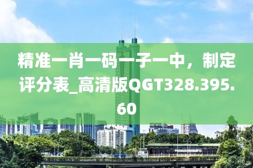 精准一肖一码一子一中，制定评分表_高清版QGT328.395.60