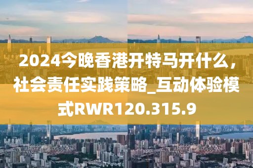 2024今晚香港开特马开什么，社会责任实践策略_互动体验模式RWR120.315.9