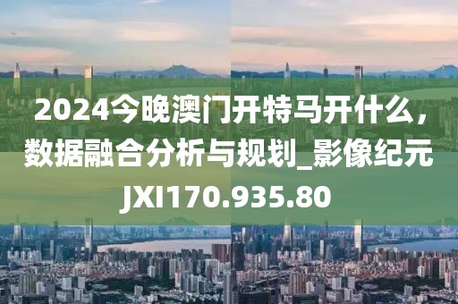 2024今晚澳门开特马开什么，数据融合分析与规划_影像纪元JXI170.935.80