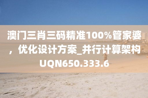 澳门三肖三码精准100%管家婆，优化设计方案_并行计算架构UQN650.333.6