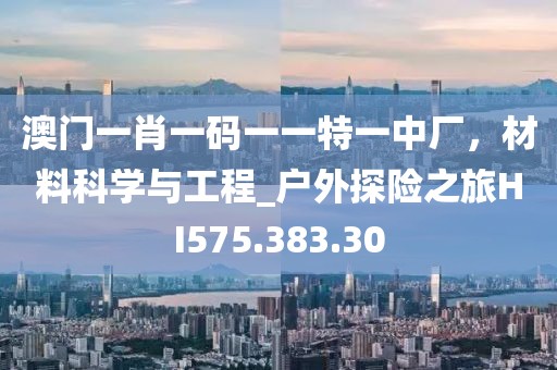 澳门一肖一码一一特一中厂，材料科学与工程_户外探险之旅HI575.383.30