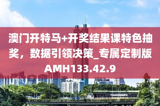 澳门开特马+开奖结果课特色抽奖，数据引领决策_专属定制版AMH133.42.9