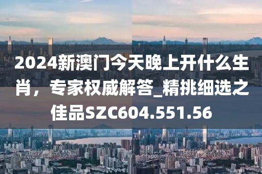2024新澳门今天晚上开什么生肖，专家权威解答_精挑细选之佳品SZC604.551.56