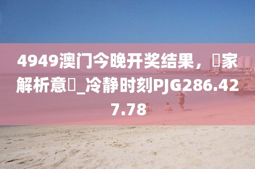 4949澳门今晚开奖结果，專家解析意見_冷静时刻PJG286.427.78